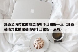 绿通装潢对比质鼎装潢哪个比较好一点（绿通装潢对比质鼎装潢哪个比较好一点呢）