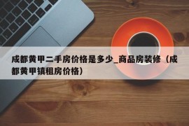 成都黄甲二手房价格是多少_商品房装修（成都黄甲镇租房价格）