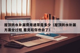 屋顶防水补漏费用通常是多少（屋顶防水补漏方案全过程 看完后你也会了）