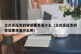 立式高压泵的安装要求是什么（立式高压泵的安装要求是什么呢）