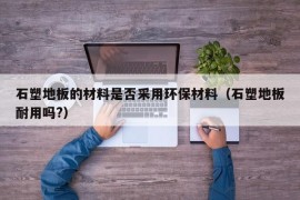 石塑地板的材料是否采用环保材料（石塑地板耐用吗?）