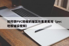 如何使PVC地板的铺装效果更美观（pvc地板铺设视频）