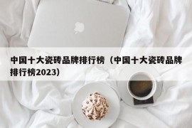 中国十大瓷砖品牌排行榜（中国十大瓷砖品牌排行榜2023）