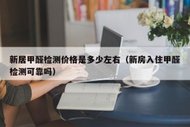 新居甲醛检测价格是多少左右（新房入住甲醛检测可靠吗）