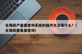 无锡房产备案查询系统的操作方法是什么?（无锡房屋备案查询）