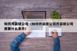 如何开装修公司（如何开装修公司开装修公司需要什么条件）