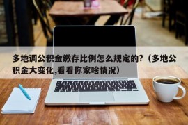 多地调公积金缴存比例怎么规定的?（多地公积金大变化,看看你家啥情况）