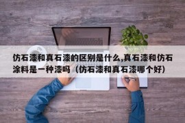 仿石漆和真石漆的区别是什么,真石漆和仿石涂料是一种漆吗（仿石漆和真石漆哪个好）