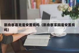 新南郡嘉苑是安置房吗（新南郡家园是安置房吗）