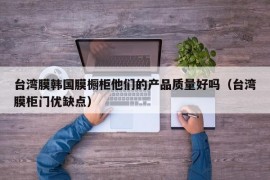 台湾膜韩国膜橱柜他们的产品质量好吗（台湾膜柜门优缺点）