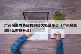 广州凤凰城售房的房价大概是多少（广州凤凰城什么时候开盘）