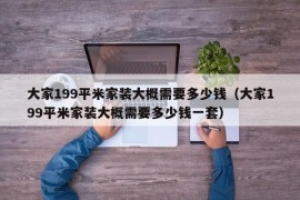 大家199平米家装大概需要多少钱（大家199平米家装大概需要多少钱一套）