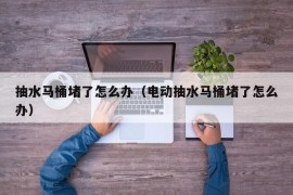 抽水马桶堵了怎么办（电动抽水马桶堵了怎么办）