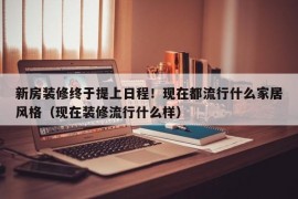 新房装修终于提上日程！现在都流行什么家居风格（现在装修流行什么样）