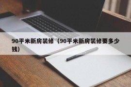 90平米新房装修（90平米新房装修要多少钱）