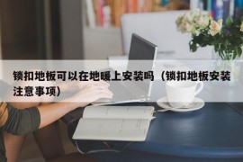 锁扣地板可以在地暖上安装吗（锁扣地板安装注意事项）