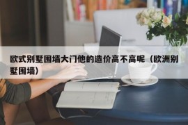 欧式别墅围墙大门他的造价高不高呢（欧洲别墅围墙）