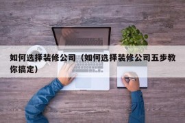 如何选择装修公司（如何选择装修公司五步教你搞定）