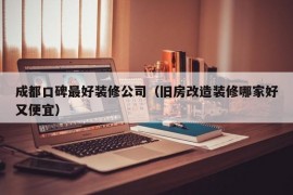 成都口碑最好装修公司（旧房改造装修哪家好又便宜）