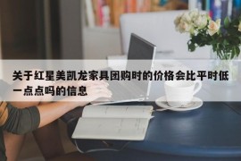 关于红星美凯龙家具团购时的价格会比平时低一点点吗的信息