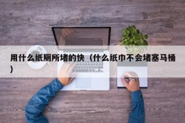 用什么纸厕所堵的快（什么纸巾不会堵塞马桶）