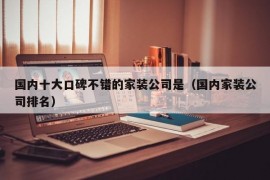 国内十大口碑不错的家装公司是（国内家装公司排名）