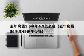 去年房贷5.6今年4.9怎么变（去年房贷56今年49差多少钱）