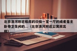 北京清河附近租房的价格一室一厅的或者是主卧带卫生间的...（北京清河附近公寓房出租）