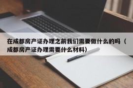 在成都房产证办理之前我们需要做什么的吗（成都房产证办理需要什么材料）