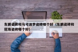 东鹏瓷砖和马可波罗瓷砖哪个好（东鹏瓷砖和冠珠瓷砖哪个好）