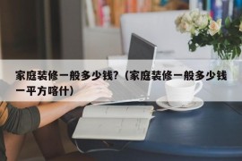 家庭装修一般多少钱?（家庭装修一般多少钱一平方喀什）