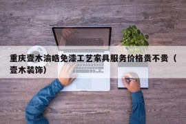 重庆壹木渝皓免漆工艺家具服务价格贵不贵（壹木装饰）