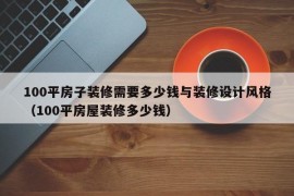 100平房子装修需要多少钱与装修设计风格（100平房屋装修多少钱）