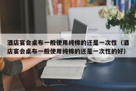 酒店宴会桌布一般使用纯棉的还是一次性（酒店宴会桌布一般使用纯棉的还是一次性的好）