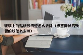 玻璃上的贴纸胶痕迹怎么去除（标签撕掉后残留的胶怎么去除）