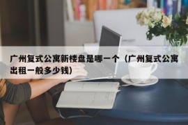 广州复式公寓新楼盘是哪一个（广州复式公寓出租一般多少钱）