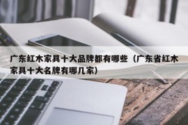 广东红木家具十大品牌都有哪些（广东省红木家具十大名牌有哪几家）