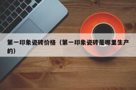 第一印象瓷砖价格（第一印象瓷砖是哪里生产的）