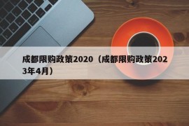 成都限购政策2020（成都限购政策2023年4月）