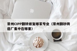 常州CIPP翻转修复哪家专业（常州翻砂铸造厂集中在哪里）