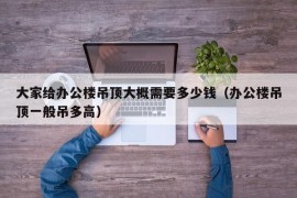 大家给办公楼吊顶大概需要多少钱（办公楼吊顶一般吊多高）