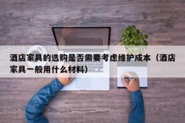 酒店家具的选购是否需要考虑维护成本（酒店家具一般用什么材料）