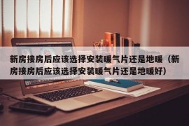 新房接房后应该选择安装暖气片还是地暖（新房接房后应该选择安装暖气片还是地暖好）