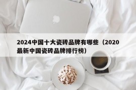 2024中国十大瓷砖品牌有哪些（2020最新中国瓷砖品牌排行榜）