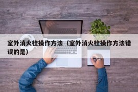 室外消火栓操作方法（室外消火栓操作方法错误的是）