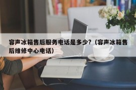 容声冰箱售后服务电话是多少?（容声冰箱售后维修中心电话）