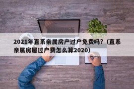 2021年直系亲属房产过户免费吗?（直系亲属房屋过户费怎么算2020）