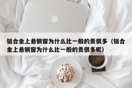 铝合金上悬钢窗为什么比一般的贵很多（铝合金上悬钢窗为什么比一般的贵很多呢）