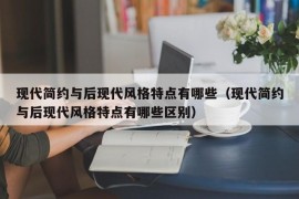 现代简约与后现代风格特点有哪些（现代简约与后现代风格特点有哪些区别）