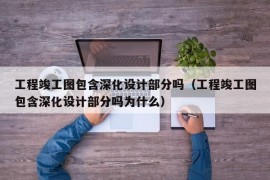 工程竣工图包含深化设计部分吗（工程竣工图包含深化设计部分吗为什么）